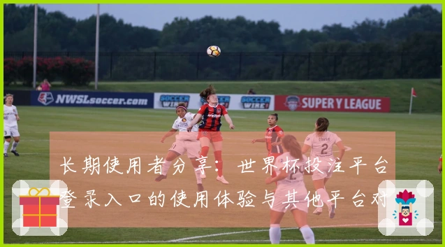 长期使用者分享：世界杯投注平台登录入口的使用体验与其他平台对比分析