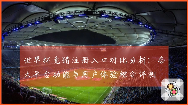 世界杯竞猜注册入口对比分析：各大平台功能与用户体验综合评测